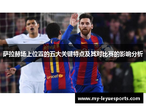 萨拉赫场上位置的五大关键特点及其对比赛的影响分析 萨拉赫场上位置的五大关键特点及其对比赛的影响分析