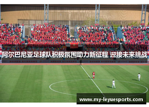 阿尔巴尼亚足球队积极氛围助力新征程 迎接未来挑战