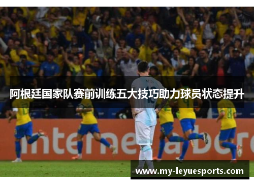 阿根廷国家队赛前训练五大技巧助力球员状态提升 阿根廷国家队赛前训练五大技巧助力球员状态提升