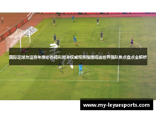 国际足球友谊赛年度必看精彩对决权威观赛指南精选世界强队焦点盘点全解析