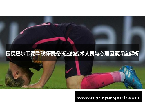 围绕巴尔韦德欧联杯表现低迷的战术人员与心理因素深度解析 围绕巴尔韦德欧联杯表现低迷的战术人员与心理因素深度解析