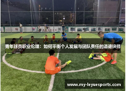 青年球员职业伦理:如何平衡个人发展与团队责任的道德抉择 青年球员职业伦理:如何平衡个人发展与团队责任的道德抉择