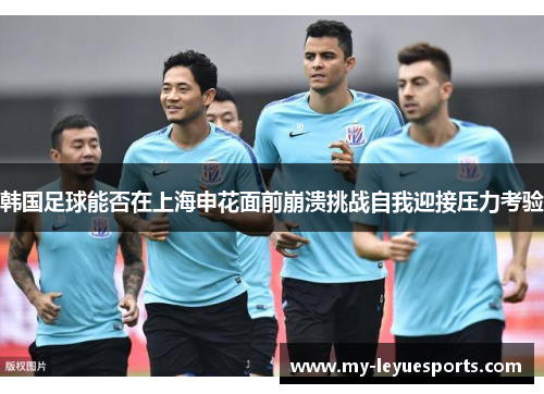 韩国足球能否在上海申花面前崩溃挑战自我迎接压力考验 韩国足球能否在上海申花面前崩溃挑战自我迎接压力考验