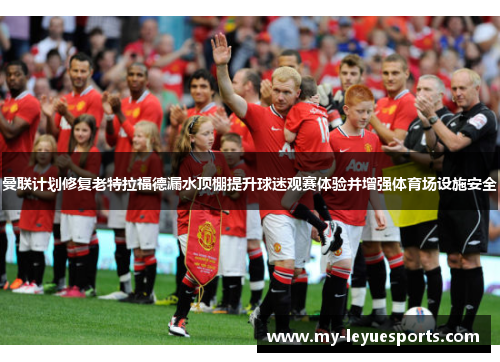 曼联计划修复老特拉福德漏水顶棚提升球迷观赛体验并增强体育场设施安全